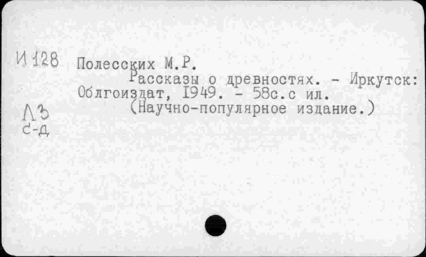 ﻿И 126
АЛ
Полесских М.Р.
Рассказы о древностях. - Иркут Облгоизцат, 1949. - 58с.с ил.
(Научно-популярное издание.)